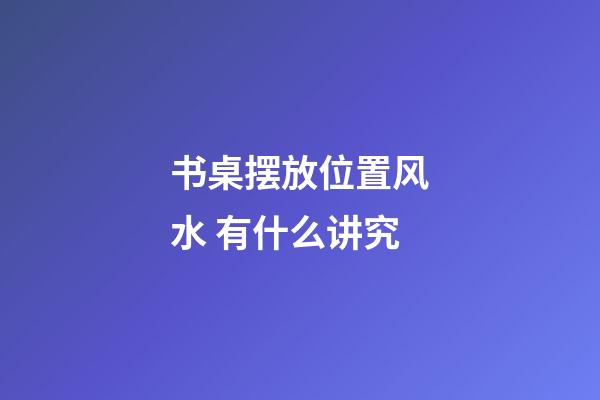 书桌摆放位置风水 有什么讲究